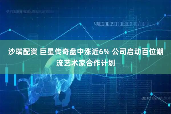 沙瑞配资 巨星传奇盘中涨近6% 公司启动百位潮流艺术家合作计划