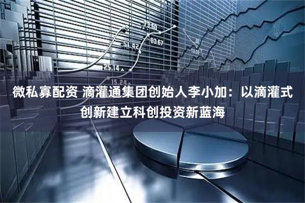 微私寡配资 滴灌通集团创始人李小加：以滴灌式创新建立科创投资新蓝海