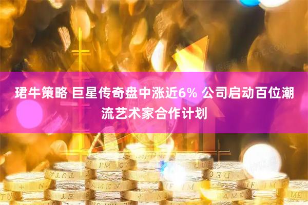 珺牛策略 巨星传奇盘中涨近6% 公司启动百位潮流艺术家合作计划