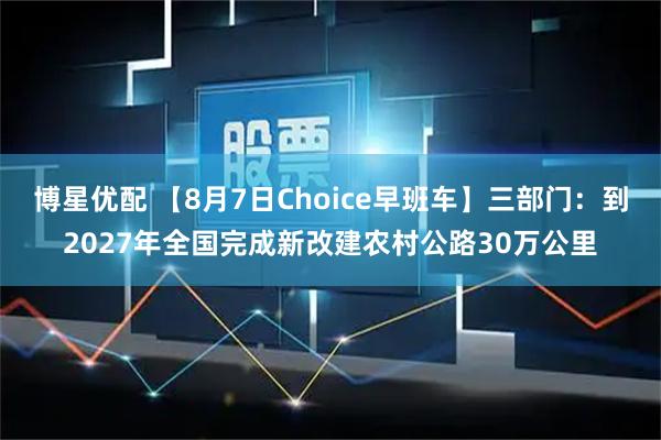 博星优配 【8月7日Choice早班车】三部门：到2027年全国完成新改建农村公路30万公里