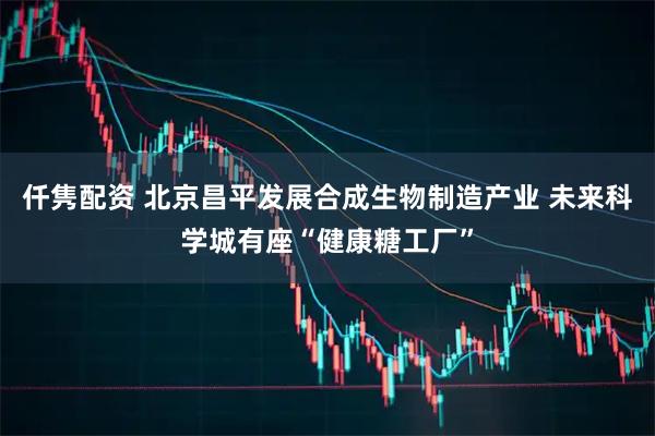 仟隽配资 北京昌平发展合成生物制造产业 未来科学城有座“健康糖工厂”