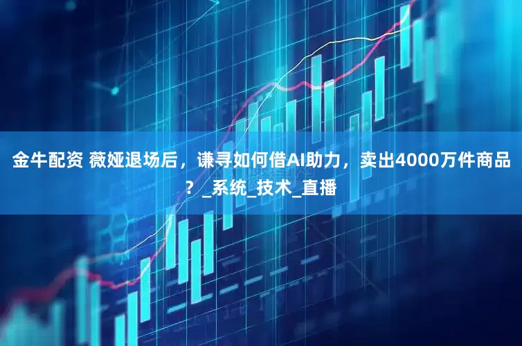 金牛配资 薇娅退场后，谦寻如何借AI助力，卖出4000万件商品？_系统_技术_直播