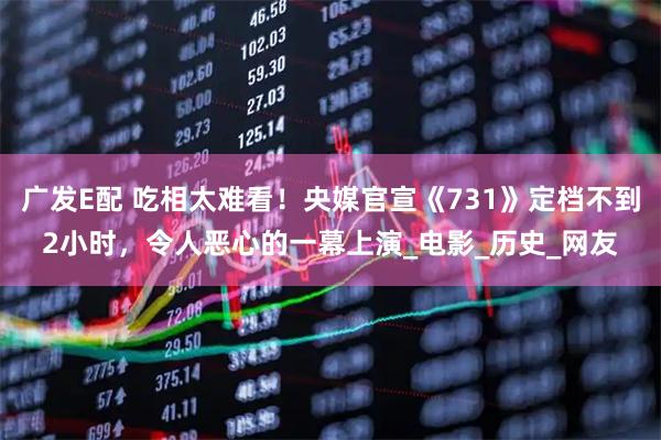 广发E配 吃相太难看！央媒官宣《731》定档不到2小时，令人恶心的一幕上演_电影_历史_网友