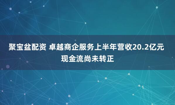聚宝盆配资 卓越商企服务上半年营收20.2亿元 现金流尚未转正