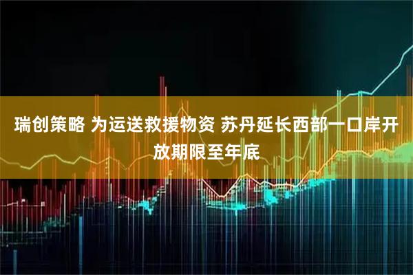 瑞创策略 为运送救援物资 苏丹延长西部一口岸开放期限至年底