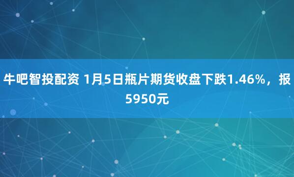 牛吧智投配资 1月5日瓶片期货收盘下跌1.46%，报5950元