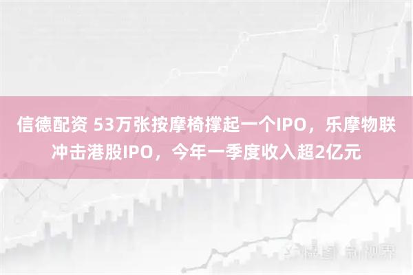 信德配资 53万张按摩椅撑起一个IPO，乐摩物联冲击港股IPO，今年一季度收入超2亿元