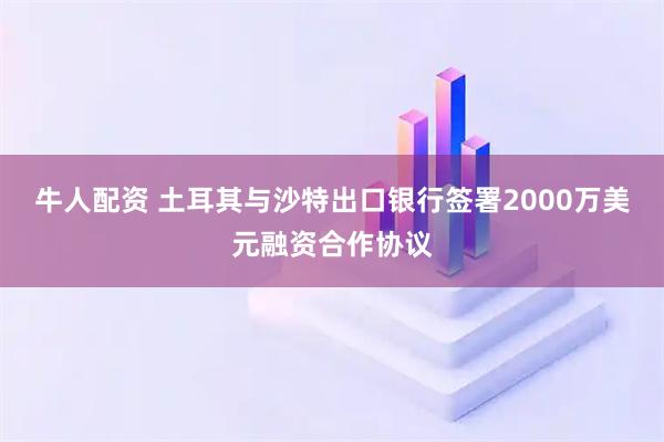 牛人配资 土耳其与沙特出口银行签署2000万美元融资合作协议